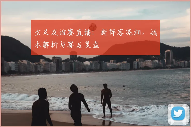 女足友谊赛直播：新阵容亮相，战术解析与赛后复盘