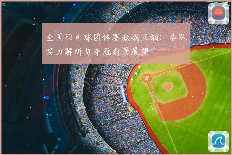 全国羽毛球团体赛激战正酣：各队实力解析与夺冠前景展望