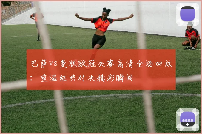巴萨vs曼联欧冠决赛高清全场回放：重温经典对决精彩瞬间