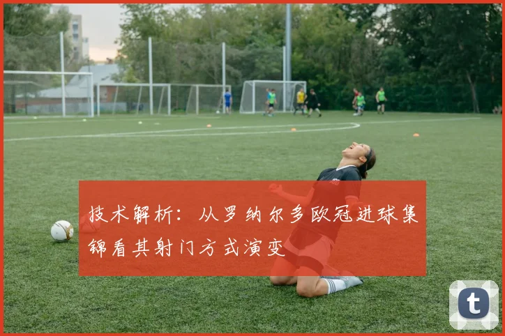 技术解析：从罗纳尔多欧冠进球集锦看其射门方式演变