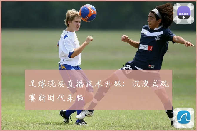 足球现场直播技术升级：沉浸式观赛新时代来临