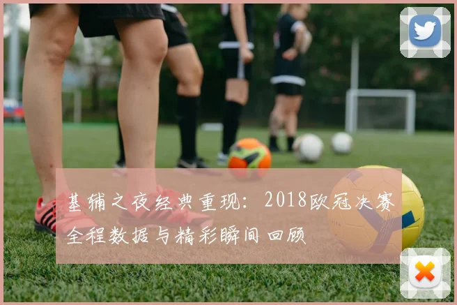 基辅之夜经典重现：2018欧冠决赛全程数据与精彩瞬间回顾