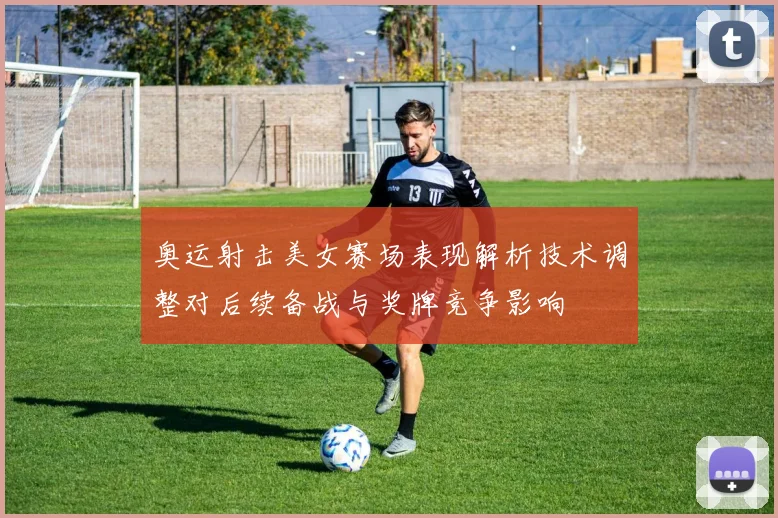 奥运射击美女赛场表现解析技术调整对后续备战与奖牌竞争影响