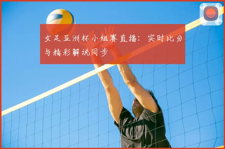女足亚洲杯小组赛直播：实时比分与精彩解说同步