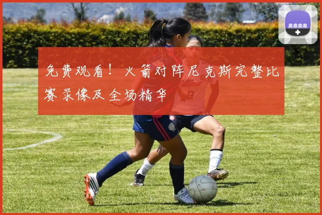 免费观看！火箭对阵尼克斯完整比赛录像及全场精华