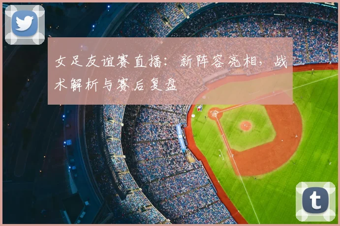 女足友谊赛直播：新阵容亮相，战术解析与赛后复盘