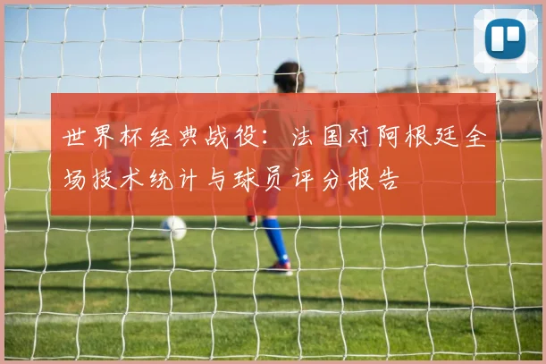 世界杯经典战役：法国对阿根廷全场技术统计与球员评分报告